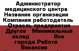 Администратор медицинского центра › Название организации ­ Компания-работодатель › Отрасль предприятия ­ Другое › Минимальный оклад ­ 28 000 - Все города Работа » Вакансии   . Приморский край,Артем г.